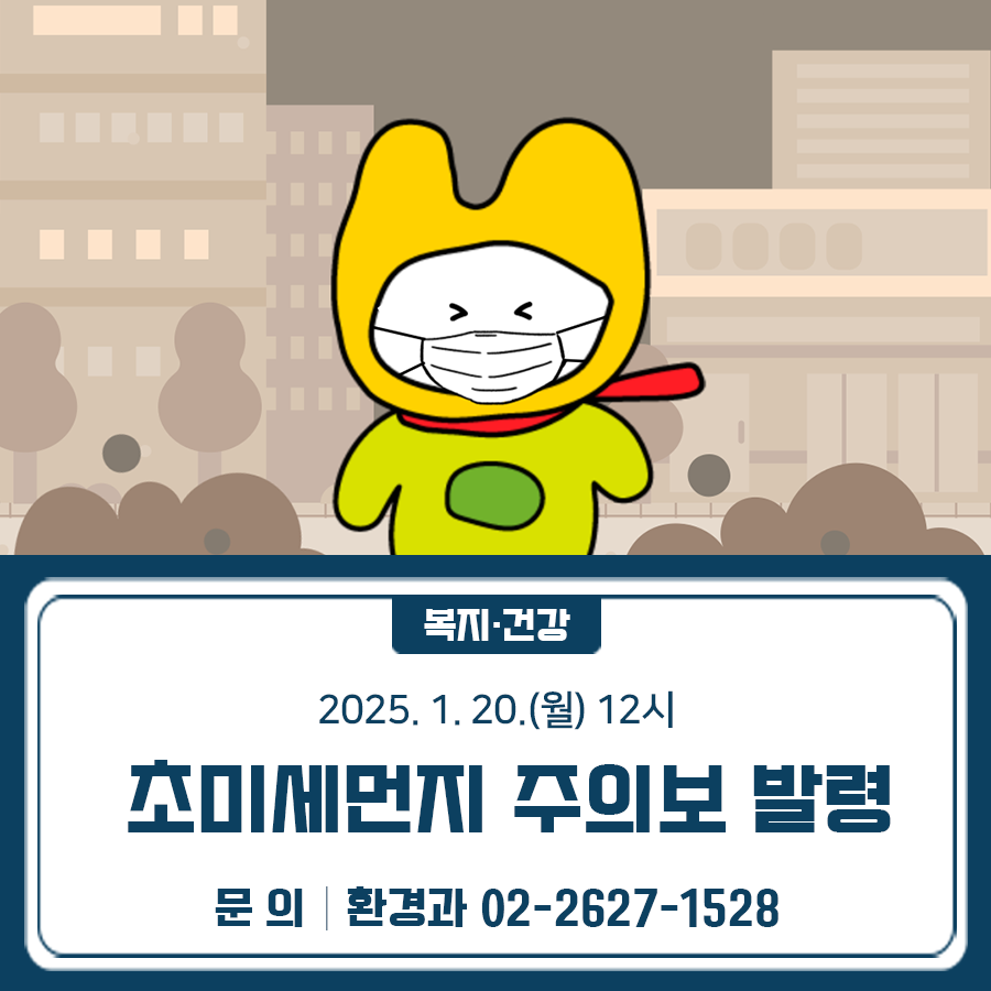 2025. 1. 20.(월) 12시 서울지역에 초미세먼지 주의보가 발령되었습니다. *초미세먼지 주의보 : 초미세먼지(PM 205) 농도가 150㎍/㎥ 이상 2시간 지속 주민 여러분께서는 실외활동 자제 등 건강관리에 유의하시기 바랍니다. 미세먼지란? ✔ 미세먼지는 초미세먼지(PM 2.5)와 미세먼지(PM 10)으로 구분됩니다. 초미세먼지(PM 2.5)는 직경이 2.5㎛이하인 먼지이며, 미세먼지(PM 10)은 직경이 10㎛이하인 먼지입니다. 일반적으로 사람 머리카락 두께와 비교할 때 초미세먼지(PM 2.5)는 1/20∼1/30, 미세먼지(PM 10)는 1/6∼1/7일 정도로 매우 작습니다. (초)미세먼지는 주로 산업시설, 자동차, 난방 및 에너지 사용 등으로 인해 직접적으로 1차 배출.......