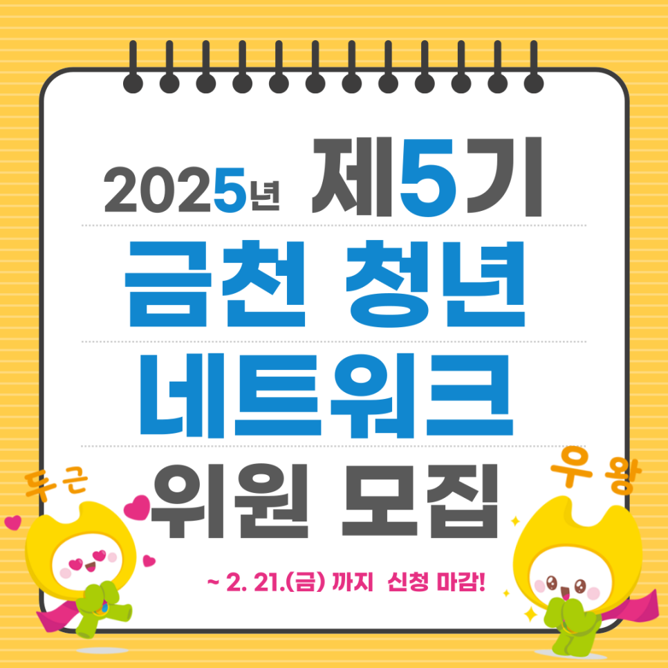 2025년 제5기 금천 청년네트워크 위원을 아래와 같이 모집합니다. 관심있는 청년들의 많은 참여 바랍니다.  모집기간 2025. 1. 20.(월) ~ 2. 21.(금) 모집인원 50명 이내 모집대상 금천구 거주 또는 활동 19 ~ 39세 청년 활동기간 2025. 3. 1. ~ 2026. 2. 28. (1년) 활동내용 다양한 청년문제의 의제화·정책화 및 청년주도 활동 참여 지원사항 회의수당 지급 등 결과발표 2025. 2. 28.(금) 예정 ※ 공고 및 선정자 개별 연락 신청방법 E mail 신청  csg30@geumcheon.go.kr ▼제출서류 확인하러가기▼ ◆ 문 의 ◆ 금천구청 일자리청년과 ☎ 02 2627 2583   좋은도시 금천의 소식을 더 알고 싶다면?  