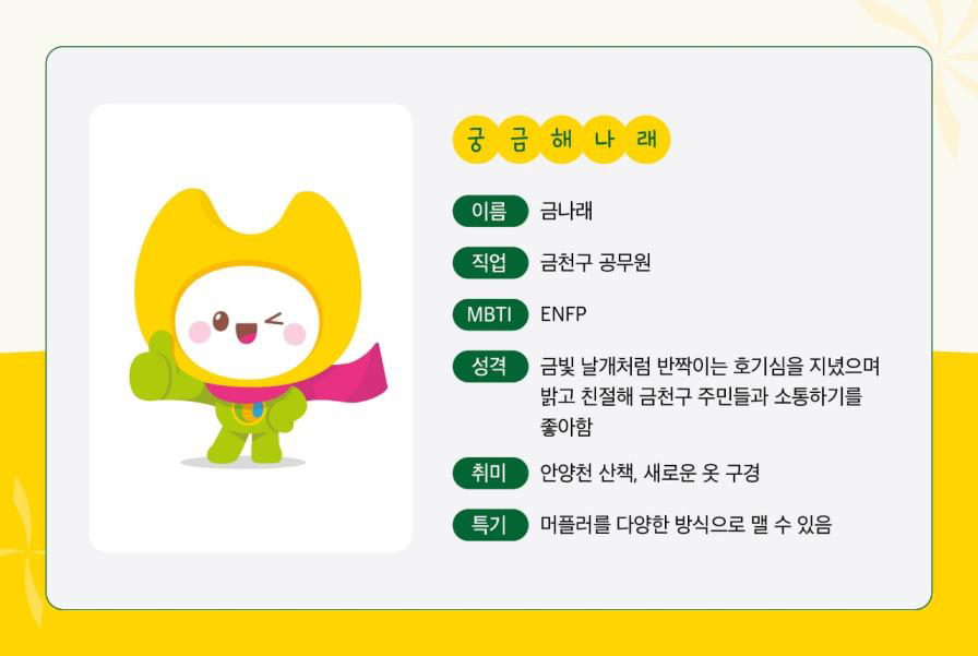 궁금해나래 이름-금나래 직업-금천구 공무원 MBTI-ENFP 성격-금빛 날개처럼 반짝이는 호기심을 지녔으며 밝고 친절해 금천구 주민들과 소통하기를 좋아함 취미-안양천 산책, 새로운 옷 구경 특기-머플러를 다양한 방식으로 맬 수 있음