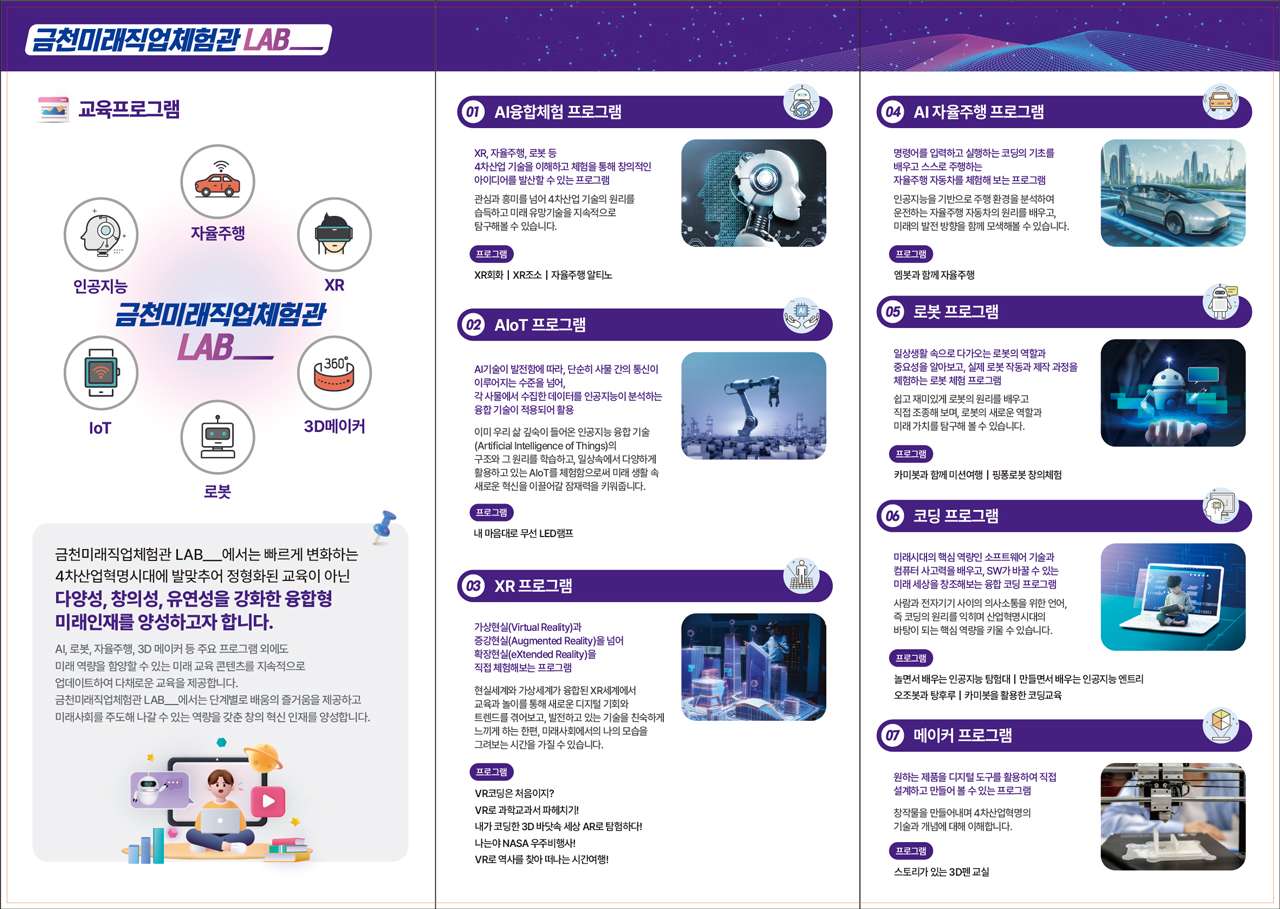 금천ㄹ미래직업체험관 LAB__ 자율주행 XR 3D메이커 로봇 IoT 인공지능 금천미래직업체험관 LAB__ 에서는 빠르게 변화하는 4차산업혁명시대에 발맞추어 정형화된 교육이 아닌 다양성, 창의성, 유연성을 강화한 융합형 미래인재를 양성하고자 합니다. AI, 로봇, 자율주행, 3D 메이커 등 자유 프로그램 외에도 미래 역량을 함양할 수 있는 미래 교육 콘텐츠를 지속적으로 업데이트하여 다체로운 교육을 제공합니다. 금천미래직업체험관 LAB__ 에서는 단계별로 배움의 즐거움을 제공하고 미래사회를 주도해 나갈 수 있는 역량을 갖춘 창의 혁신 인재를 양성합니다.