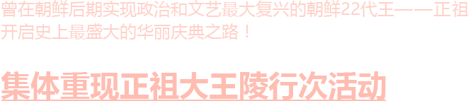 曾在朝鲜后期实现政治和文艺最大复兴的朝鲜22代王——正祖开启史上最盛大的华丽庆典之路！集体重现正祖大王陵行次活动